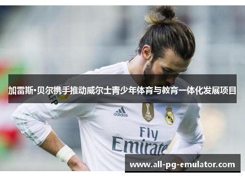 加雷斯·贝尔携手推动威尔士青少年体育与教育一体化发展项目 加雷斯·贝尔携手推动威尔士青少年体育与教育一体化发展项目