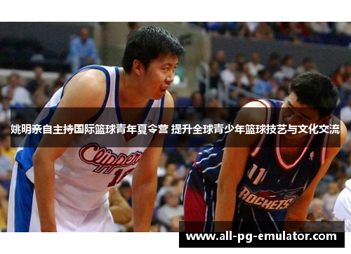 姚明亲自主持国际篮球青年夏令营 提升全球青少年篮球技艺与文化交流 姚明亲自主持国际篮球青年夏令营 提升全球青少年篮球技艺与文化交流