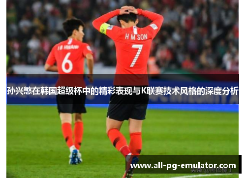 孙兴慜在韩国超级杯中的精彩表现与K联赛技术风格的深度分析 孙兴慜在韩国超级杯中的精彩表现与K联赛技术风格的深度分析