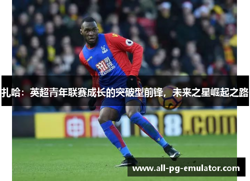 扎哈:英超青年联赛成长的突破型前锋,未来之星崛起之路 扎哈:英超青年联赛成长的突破型前锋,未来之星崛起之路