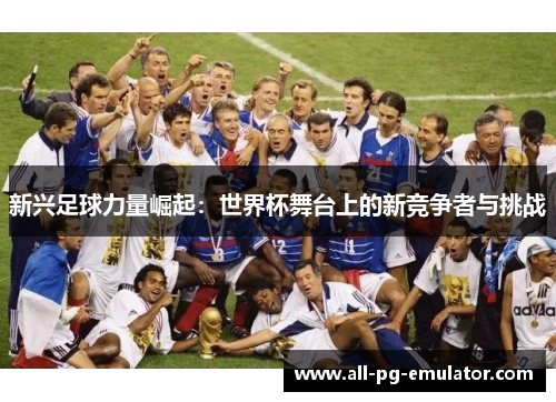 新兴足球力量崛起:世界杯舞台上的新竞争者与挑战 新兴足球力量崛起:世界杯舞台上的新竞争者与挑战