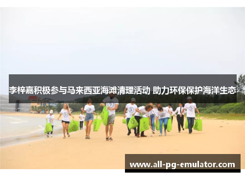 李梓嘉积极参与马来西亚海滩清理活动 助力环保保护海洋生态 李梓嘉积极参与马来西亚海滩清理活动 助力环保保护海洋生态