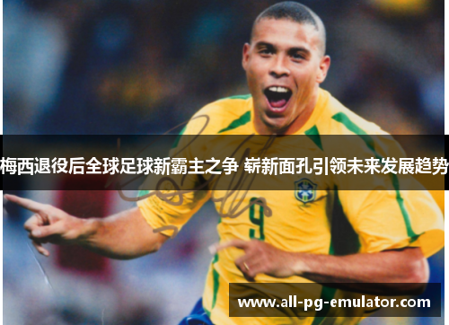 梅西退役后全球足球新霸主之争 崭新面孔引领未来发展趋势 梅西退役后全球足球新霸主之争 崭新面孔引领未来发展趋势