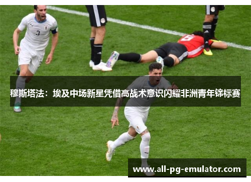 穆斯塔法:埃及中场新星凭借高战术意识闪耀非洲青年锦标赛 穆斯塔法:埃及中场新星凭借高战术意识闪耀非洲青年锦标赛