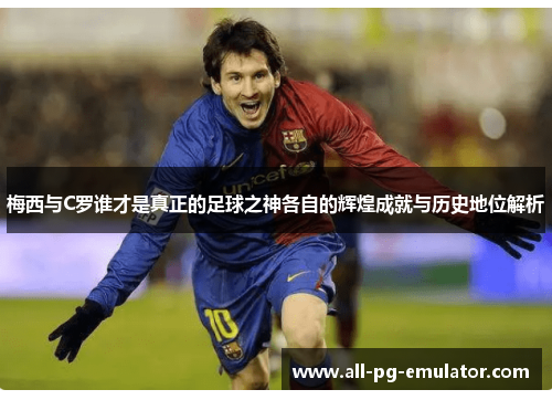梅西与C罗谁才是真正的足球之神各自的辉煌成就与历史地位解析 梅西与C罗谁才是真正的足球之神各自的辉煌成就与历史地位解析