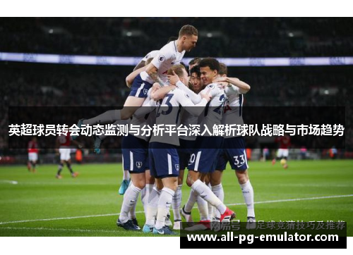 英超球员转会动态监测与分析平台深入解析球队战略与市场趋势 英超球员转会动态监测与分析平台深入解析球队战略与市场趋势