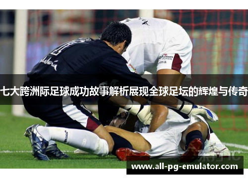 七大跨洲际足球成功故事解析展现全球足坛的辉煌与传奇 七大跨洲际足球成功故事解析展现全球足坛的辉煌与传奇