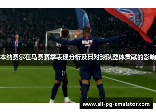 本纳赛尔在马赛赛季表现分析及其对球队整体贡献的影响 本纳赛尔在马赛赛季表现分析及其对球队整体贡献的影响