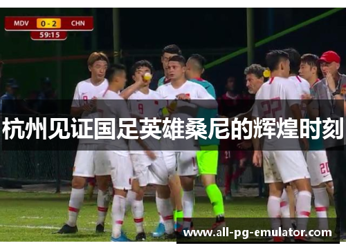 杭州见证国足英雄桑尼的辉煌时刻 杭州见证国足英雄桑尼的辉煌时刻