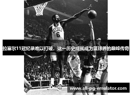 拉塞尔11冠纪录难以打破,这一历史成就成为篮球界的巅峰传奇 拉塞尔11冠纪录难以打破,这一历史成就成为篮球界的巅峰传奇