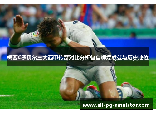 梅西C罗贝尔三大西甲传奇对比分析各自辉煌成就与历史地位 梅西C罗贝尔三大西甲传奇对比分析各自辉煌成就与历史地位