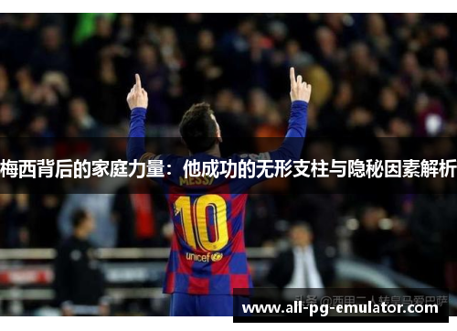梅西背后的家庭力量:他成功的无形支柱与隐秘因素解析 梅西背后的家庭力量:他成功的无形支柱与隐秘因素解析