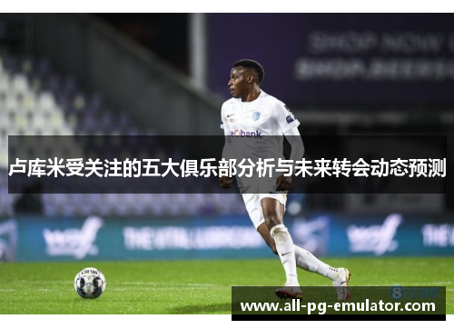 卢库米受关注的五大俱乐部分析与未来转会动态预测 卢库米受关注的五大俱乐部分析与未来转会动态预测