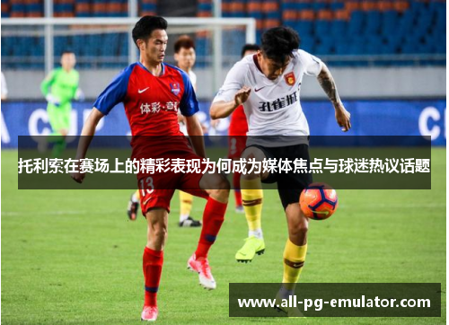 托利索在赛场上的精彩表现为何成为媒体焦点与球迷热议话题 托利索在赛场上的精彩表现为何成为媒体焦点与球迷热议话题