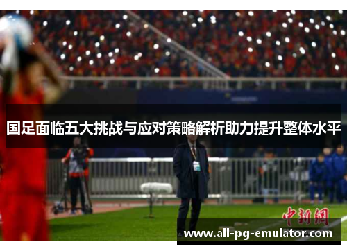 国足面临五大挑战与应对策略解析助力提升整体水平 国足面临五大挑战与应对策略解析助力提升整体水平
