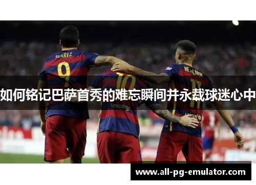 如何铭记巴萨首秀的难忘瞬间并永载球迷心中 如何铭记巴萨首秀的难忘瞬间并永载球迷心中