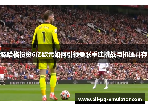 滕哈格投资6亿欧元如何引领曼联重建挑战与机遇并存 滕哈格投资6亿欧元如何引领曼联重建挑战与机遇并存