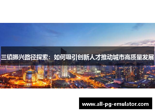 三镇振兴路径探索:如何吸引创新人才推动城市高质量发展 三镇振兴路径探索:如何吸引创新人才推动城市高质量发展