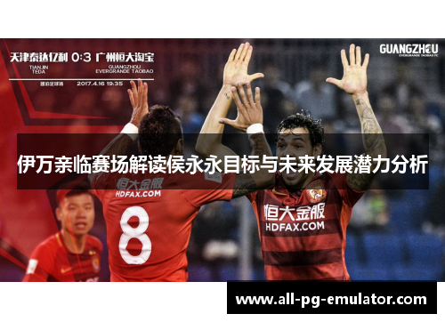 伊万亲临赛场解读侯永永目标与未来发展潜力分析 伊万亲临赛场解读侯永永目标与未来发展潜力分析