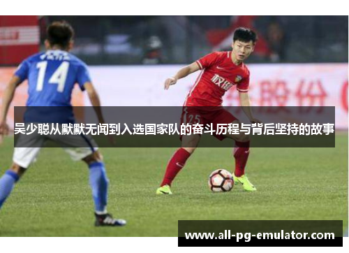 吴少聪从默默无闻到入选国家队的奋斗历程与背后坚持的故事 吴少聪从默默无闻到入选国家队的奋斗历程与背后坚持的故事