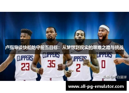 卢指导谈快船防守前五目标:从梦想到现实的艰难之路与挑战 卢指导谈快船防守前五目标:从梦想到现实的艰难之路与挑战