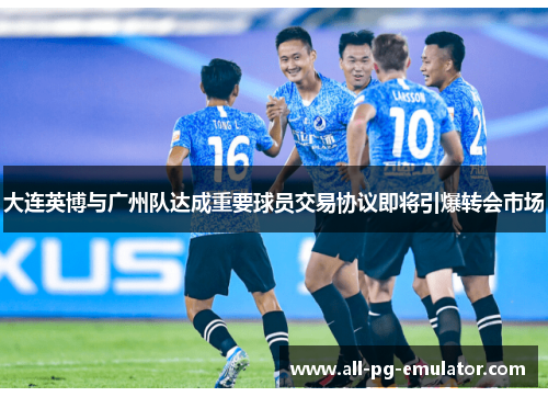 大连英博与广州队达成重要球员交易协议即将引爆转会市场 大连英博与广州队达成重要球员交易协议即将引爆转会市场