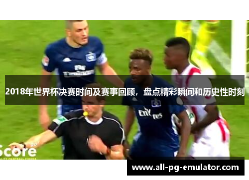 2018年世界杯决赛时间及赛事回顾，盘点精彩瞬间和历史性时刻