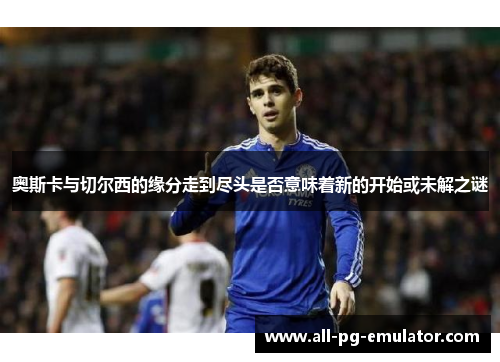 奥斯卡与切尔西的缘分走到尽头是否意味着新的开始或未解之谜 奥斯卡与切尔西的缘分走到尽头是否意味着新的开始或未解之谜