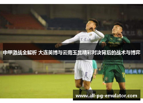 中甲激战全解析 大连英博与云南玉昆精彩对决背后的战术与博弈