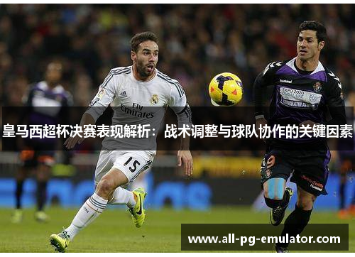 皇马西超杯决赛表现解析:战术调整与球队协作的关键因素 皇马西超杯决赛表现解析:战术调整与球队协作的关键因素