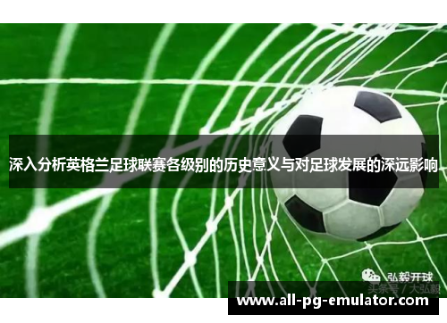 深入分析英格兰足球联赛各级别的历史意义与对足球发展的深远影响 深入分析英格兰足球联赛各级别的历史意义与对足球发展的深远影响