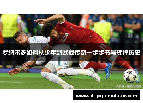 罗纳尔多如何从少年到欧冠传奇一步步书写辉煌历史 罗纳尔多如何从少年到欧冠传奇一步步书写辉煌历史
