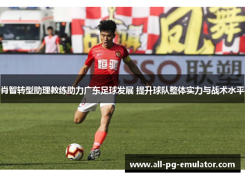 肖智转型助理教练助力广东足球发展 提升球队整体实力与战术水平