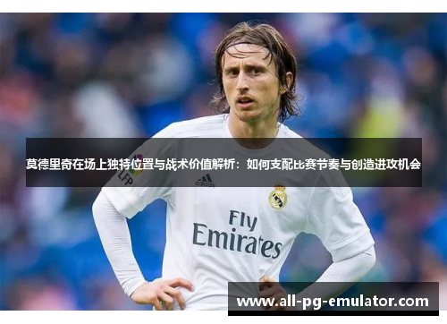 莫德里奇在场上独特位置与战术价值解析:如何支配比赛节奏与创造进攻机会 莫德里奇在场上独特位置与战术价值解析:如何支配比赛节奏与创造进攻机会