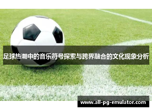 足球热潮中的音乐符号探索与跨界融合的文化现象分析 足球热潮中的音乐符号探索与跨界融合的文化现象分析