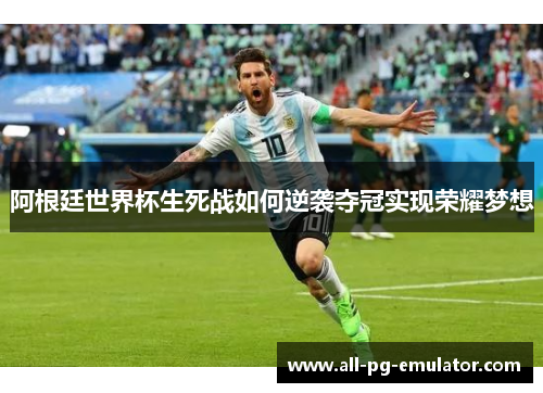 阿根廷世界杯生死战如何逆袭夺冠实现荣耀梦想 阿根廷世界杯生死战如何逆袭夺冠实现荣耀梦想