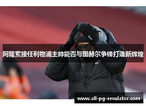 阿隆索接任利物浦主帅能否与图赫尔争锋打造新辉煌 阿隆索接任利物浦主帅能否与图赫尔争锋打造新辉煌