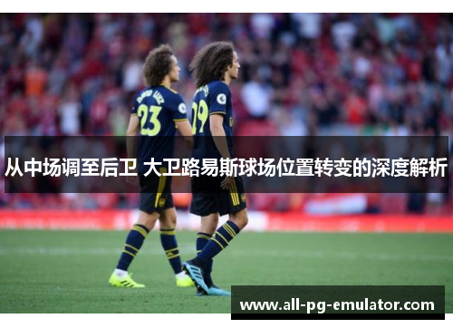 从中场调至后卫 大卫路易斯球场位置转变的深度解析