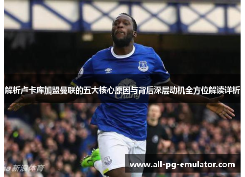 解析卢卡库加盟曼联的五大核心原因与背后深层动机全方位解读详析