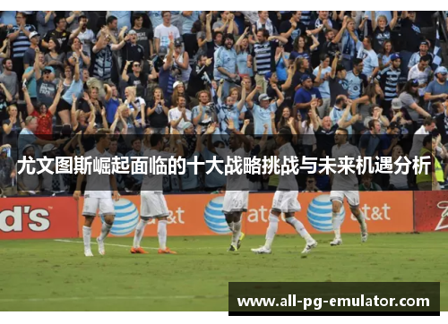 尤文图斯崛起面临的十大战略挑战与未来机遇分析