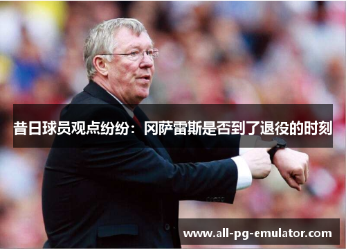昔日球员观点纷纷:冈萨雷斯是否到了退役的时刻 昔日球员观点纷纷:冈萨雷斯是否到了退役的时刻