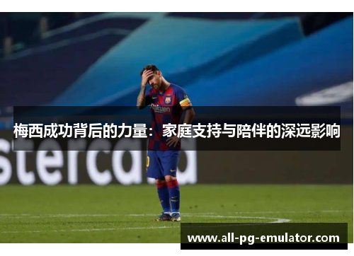 梅西成功背后的力量:家庭支持与陪伴的深远影响 梅西成功背后的力量:家庭支持与陪伴的深远影响