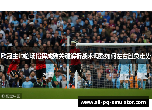 欧冠主帅临场指挥成败关键解析战术调整如何左右胜负走势 欧冠主帅临场指挥成败关键解析战术调整如何左右胜负走势