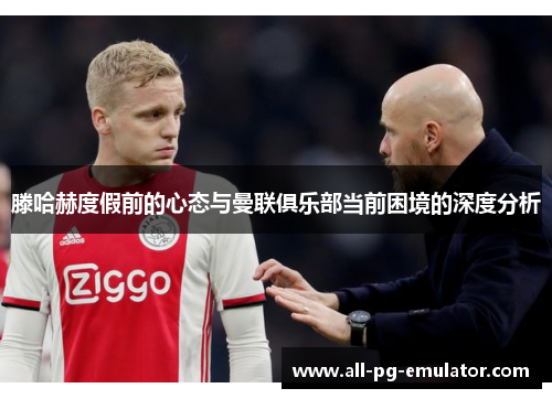 滕哈赫度假前的心态与曼联俱乐部当前困境的深度分析 滕哈赫度假前的心态与曼联俱乐部当前困境的深度分析