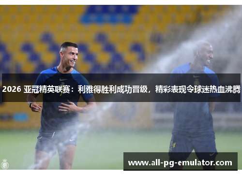 2026 亚冠精英联赛:利雅得胜利成功晋级,精彩表现令球迷热血沸腾 2026 亚冠精英联赛:利雅得胜利成功晋级,精彩表现令球迷热血沸腾