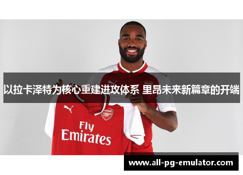 以拉卡泽特为核心重建进攻体系 里昂未来新篇章的开端 以拉卡泽特为核心重建进攻体系 里昂未来新篇章的开端
