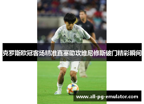 克罗斯欧冠客场精准直塞助攻维尼修斯破门精彩瞬间 克罗斯欧冠客场精准直塞助攻维尼修斯破门精彩瞬间