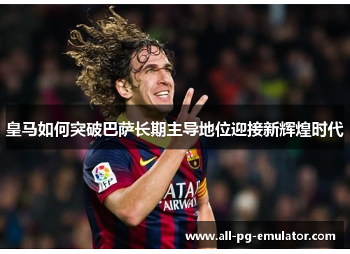 皇马如何突破巴萨长期主导地位迎接新辉煌时代 皇马如何突破巴萨长期主导地位迎接新辉煌时代