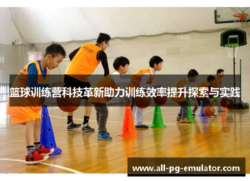 篮球训练营科技革新助力训练效率提升探索与实践 篮球训练营科技革新助力训练效率提升探索与实践