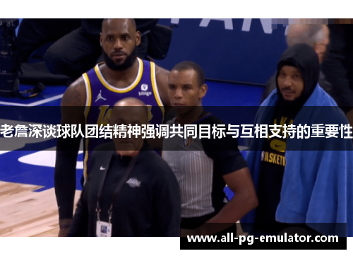 老詹深谈球队团结精神强调共同目标与互相支持的重要性 老詹深谈球队团结精神强调共同目标与互相支持的重要性